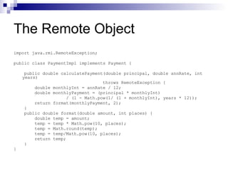 The Remote Object import java.rmi.RemoteException; public class PaymentImpl implements Payment { public double calculatePayment(double principal, double annRate, int years) throws RemoteException { double monthlyInt = annRate / 12; double monthlyPayment = (principal * monthlyInt) / (1 - Math.pow(1/ (1 + monthlyInt), years * 12)); return format(monthlyPayment, 2); } public double format(double amount, int places) { double temp = amount;  temp = temp * Math.pow(10, places); temp = Math.round(temp); temp = temp/Math.pow(10, places); return temp; } } 