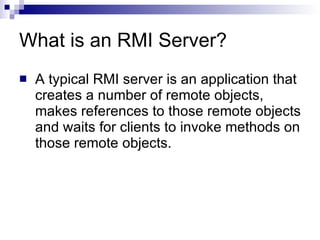 What is an RMI Server? A typical RMI server is an application that creates a number of remote objects, makes references to those remote objects and waits for clients to invoke methods on those remote objects.  