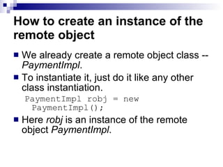 How to create an instance of the remote object We already create a remote object class --  PaymentImpl .  To instantiate it, just do it like any other class instantiation.  PaymentImpl robj = new PaymentImpl();  Here  robj  is an instance of the remote object  PaymentImpl .  