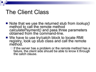 The Client Class Note that we use the returned stub from  lookup()  method to call the remote method  calculatePayment()  and pass three parameters obtained from the command-line.  We have to use try/catch block to locate RMI registry, look up stub class and call the remote method.  If the server has a problem or the remote method has a failure, the client side should be able to know it through the catch clause.  