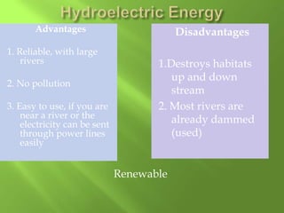 Advantages
1. Reliable, with large
rivers
2. No pollution
3. Easy to use, if you are
near a river or the
electricity can be sent
through power lines
easily

Disadvantages
1.Destroys habitats
up and down
stream
2. Most rivers are
already dammed
(used)

Renewable

 