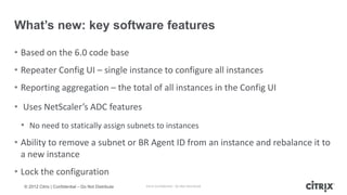 What’s new: key software features

• Based on the 6.0 code base
• Repeater Config UI – single instance to configure all instances
• Reporting aggregation – the total of all instances in the Config UI
• Uses NetScaler’s ADC features
 • No need to statically assign subnets to instances
• Ability to remove a subnet or BR Agent ID from an instance and rebalance it to
  a new instance
• Lock the configuration
  © 2012 Citrix | Confidential – Do Not Distribute   Citrix Confidential - Do Not Distribute
 