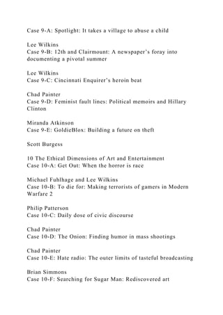 Case 9-A: Spotlight: It takes a village to abuse a child
Lee Wilkins
Case 9-B: 12th and Clairmount: A newspaper’s foray into
documenting a pivotal summer
Lee Wilkins
Case 9-C: Cincinnati Enquirer’s heroin beat
Chad Painter
Case 9-D: Feminist fault lines: Political memoirs and Hillary
Clinton
Miranda Atkinson
Case 9-E: GoldieBlox: Building a future on theft
Scott Burgess
10 The Ethical Dimensions of Art and Entertainment
Case 10-A: Get Out: When the horror is race
Michael Fuhlhage and Lee Wilkins
Case 10-B: To die for: Making terrorists of gamers in Modern
Warfare 2
Philip Patterson
Case 10-C: Daily dose of civic discourse
Chad Painter
Case 10-D: The Onion: Finding humor in mass shootings
Chad Painter
Case 10-E: Hate radio: The outer limits of tasteful broadcasting
Brian Simmons
Case 10-F: Searching for Sugar Man: Rediscovered art
 