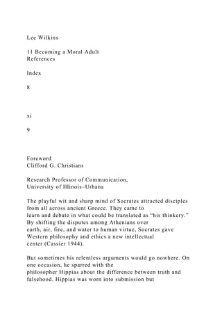 Lee Wilkins
11 Becoming a Moral Adult
References
Index
8
xi
9
Foreword
Clifford G. Christians
Research Professor of Communication,
University of Illinois–Urbana
The playful wit and sharp mind of Socrates attracted disciples
from all across ancient Greece. They came to
learn and debate in what could be translated as “his thinkery.”
By shifting the disputes among Athenians over
earth, air, fire, and water to human virtue, Socrates gave
Western philosophy and ethics a new intellectual
center (Cassier 1944).
But sometimes his relentless arguments would go nowhere. On
one occasion, he sparred with the
philosopher Hippias about the difference between truth and
falsehood. Hippias was worn into submission but
 