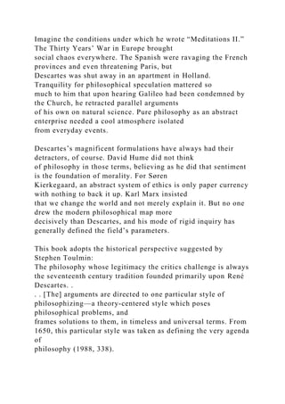 Imagine the conditions under which he wrote “Meditations II.”
The Thirty Years’ War in Europe brought
social chaos everywhere. The Spanish were ravaging the French
provinces and even threatening Paris, but
Descartes was shut away in an apartment in Holland.
Tranquility for philosophical speculation mattered so
much to him that upon hearing Galileo had been condemned by
the Church, he retracted parallel arguments
of his own on natural science. Pure philosophy as an abstract
enterprise needed a cool atmosphere isolated
from everyday events.
Descartes’s magnificent formulations have always had their
detractors, of course. David Hume did not think
of philosophy in those terms, believing as he did that sentiment
is the foundation of morality. For Søren
Kierkegaard, an abstract system of ethics is only paper currency
with nothing to back it up. Karl Marx insisted
that we change the world and not merely explain it. But no one
drew the modern philosophical map more
decisively than Descartes, and his mode of rigid inquiry has
generally defined the field’s parameters.
This book adopts the historical perspective suggested by
Stephen Toulmin:
The philosophy whose legitimacy the critics challenge is always
the seventeenth century tradition founded primarily upon René
Descartes. .
. . [The] arguments are directed to one particular style of
philosophizing—a theory-centered style which poses
philosophical problems, and
frames solutions to them, in timeless and universal terms. From
1650, this particular style was taken as defining the very agenda
of
philosophy (1988, 338).
 