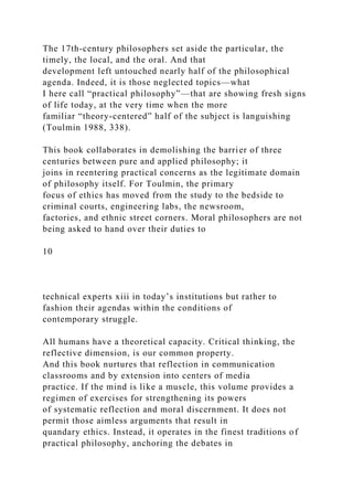 The 17th-century philosophers set aside the particular, the
timely, the local, and the oral. And that
development left untouched nearly half of the philosophical
agenda. Indeed, it is those neglected topics—what
I here call “practical philosophy”—that are showing fresh signs
of life today, at the very time when the more
familiar “theory-centered” half of the subject is languishing
(Toulmin 1988, 338).
This book collaborates in demolishing the barrier of three
centuries between pure and applied philosophy; it
joins in reentering practical concerns as the legitimate domain
of philosophy itself. For Toulmin, the primary
focus of ethics has moved from the study to the bedside to
criminal courts, engineering labs, the newsroom,
factories, and ethnic street corners. Moral philosophers are not
being asked to hand over their duties to
10
technical experts xiii in today’s institutions but rather to
fashion their agendas within the conditions of
contemporary struggle.
All humans have a theoretical capacity. Critical thinking, the
reflective dimension, is our common property.
And this book nurtures that reflection in communication
classrooms and by extension into centers of media
practice. If the mind is like a muscle, this volume provides a
regimen of exercises for strengthening its powers
of systematic reflection and moral discernment. It does not
permit those aimless arguments that result in
quandary ethics. Instead, it operates in the finest traditions of
practical philosophy, anchoring the debates in
 
