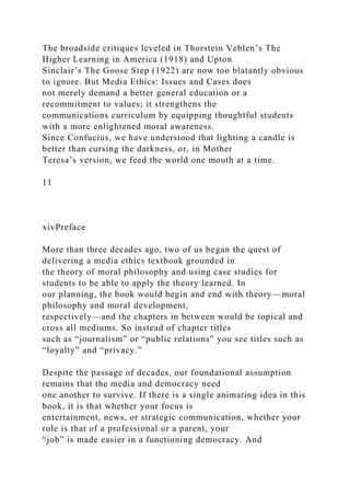 The broadside critiques leveled in Thorstein Veblen’s The
Higher Learning in America (1918) and Upton
Sinclair’s The Goose Step (1922) are now too blatantly obvious
to ignore. But Media Ethics: Issues and Cases does
not merely demand a better general education or a
recommitment to values; it strengthens the
communications curriculum by equipping thoughtful students
with a more enlightened moral awareness.
Since Confucius, we have understood that lighting a candle is
better than cursing the darkness, or, in Mother
Teresa’s version, we feed the world one mouth at a time.
11
xivPreface
More than three decades ago, two of us began the quest of
delivering a media ethics textbook grounded in
the theory of moral philosophy and using case studies for
students to be able to apply the theory learned. In
our planning, the book would begin and end with theory—moral
philosophy and moral development,
respectively—and the chapters in between would be topical and
cross all mediums. So instead of chapter titles
such as “journalism” or “public relations” you see titles such as
“loyalty” and “privacy.”
Despite the passage of decades, our foundational assumption
remains that the media and democracy need
one another to survive. If there is a single animating idea in this
book, it is that whether your focus is
entertainment, news, or strategic communication, whether your
role is that of a professional or a parent, your
“job” is made easier in a functioning democracy. And
 