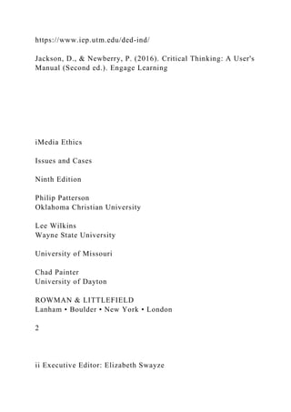 https://www.iep.utm.edu/ded-ind/
Jackson, D., & Newberry, P. (2016). Critical Thinking: A User's
Manual (Second ed.). Engage Learning
iMedia Ethics
Issues and Cases
Ninth Edition
Philip Patterson
Oklahoma Christian University
Lee Wilkins
Wayne State University
University of Missouri
Chad Painter
University of Dayton
ROWMAN & LITTLEFIELD
Lanham • Boulder • New York • London
2
ii Executive Editor: Elizabeth Swayze
 