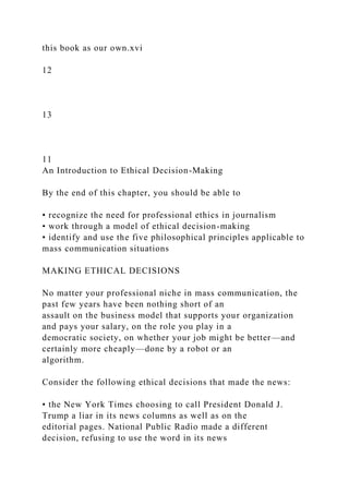 this book as our own.xvi
12
13
11
An Introduction to Ethical Decision-Making
By the end of this chapter, you should be able to
• recognize the need for professional ethics in journalism
• work through a model of ethical decision-making
• identify and use the five philosophical principles applicable to
mass communication situations
MAKING ETHICAL DECISIONS
No matter your professional niche in mass communication, the
past few years have been nothing short of an
assault on the business model that supports your organization
and pays your salary, on the role you play in a
democratic society, on whether your job might be better—and
certainly more cheaply—done by a robot or an
algorithm.
Consider the following ethical decisions that made the news:
• the New York Times choosing to call President Donald J.
Trump a liar in its news columns as well as on the
editorial pages. National Public Radio made a different
decision, refusing to use the word in its news
 