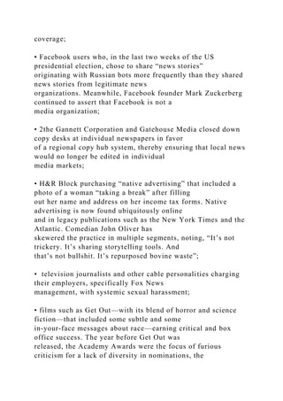 coverage;
• Facebook users who, in the last two weeks of the US
presidential election, chose to share “news stories”
originating with Russian bots more frequently than they shared
news stories from legitimate news
organizations. Meanwhile, Facebook founder Mark Zuckerberg
continued to assert that Facebook is not a
media organization;
• 2the Gannett Corporation and Gatehouse Media closed down
copy desks at individual newspapers in favor
of a regional copy hub system, thereby ensuring that local news
would no longer be edited in individual
media markets;
• H&R Block purchasing “native advertising” that included a
photo of a woman “taking a break” after filling
out her name and address on her income tax forms. Native
advertising is now found ubiquitously online
and in legacy publications such as the New York Times and the
Atlantic. Comedian John Oliver has
skewered the practice in multiple segments, noting, “It’s not
trickery. It’s sharing storytelling tools. And
that’s not bullshit. It’s repurposed bovine waste”;
• television journalists and other cable personalities charging
their employers, specifically Fox News
management, with systemic sexual harassment;
• films such as Get Out—with its blend of horror and science
fiction—that included some subtle and some
in-your-face messages about race—earning critical and box
office success. The year before Get Out was
released, the Academy Awards were the focus of furious
criticism for a lack of diversity in nominations, the
 