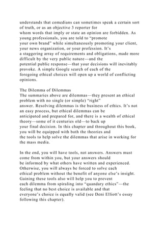 understands that comedians can sometimes speak a certain sort
of truth, or as an objective 3 reporter for
whom words that imply or state an opinion are forbidden. As
young professionals, you are told to “promote
your own brand” while simultaneously promoting your client,
your news organization, or your profession. It’s
a staggering array of requirements and obligations, made more
difficult by the very public nature—and the
potential public response—that your decisions will inevitably
provoke. A simple Google search of each of the
foregoing ethical choices will open up a world of conflicting
opinions.
The Dilemma of Dilemmas
The summaries above are dilemmas—they present an ethical
problem with no single (or simple) “right”
answer. Resolving dilemmas is the business of ethics. It’s not
an easy process, but ethical dilemmas can be
anticipated and prepared for, and there is a wealth of ethical
theory—some of it centuries old—to back up
your final decision. In this chapter and throughout this book,
you will be equipped with both the theories and
the tools to help solve the dilemmas that arise in working for
the mass media.
In the end, you will have tools, not answers. Answers must
come from within you, but your answers should
be informed by what others have written and experienced.
Otherwise, you will always be forced to solve each
ethical problem without the benefit of anyone else’s insight.
Gaining these tools also will help you to prevent
each dilemma from spiraling into “quandary ethics”—the
feeling that no best choice is available and that
everyone’s choice is equally valid (see Deni Elliott’s essay
following this chapter).
 