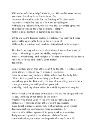 Will codes of ethics help? Virtually all the media associations
have one, but they have limitations. For
instance, the ethics code for the Society of Professional
Journalists could be read to allow for revealing or
withholding information, two actions that are polar opposites.
That doesn’t make the code useless; it simply
points out a shortfall in depending on codes.
While we don’t dismiss codes, we believe you will find more
universally applicable help in the writings of
philosophers, ancient and modern, introduced in this chapter.
This book, or any ethics text, should teach more than a set of
rules. It should give you the skills, analytical
models, vocabulary, and insights of others who have faced these
choices, to make and justify your ethical
decisions.
Some writers claim that ethics can’t be taught. It’s situational,
some claim. Because every message is unique,
there is no real way to learn ethics other than by daily life.
Ethics, it is argued, is something you have, not
something you do. But while it’s true that reading about ethics
is no guarantee you will perform your job
ethically, thinking about ethics is a skill anyone can acquire.
4While each area of mass communication has its unique ethical
issues, thinking about ethics is the same,
whether you make your living writing advertising copy or
obituaries. Thinking about ethics won’t necessarily
make tough choices easier, but, with practice, your ethical
decision-making can become more consistent. A
consistently ethical approach to your work as a reporter,
designer, or copywriter in whatever field of mass
communication you enter can improve that work as well.
 