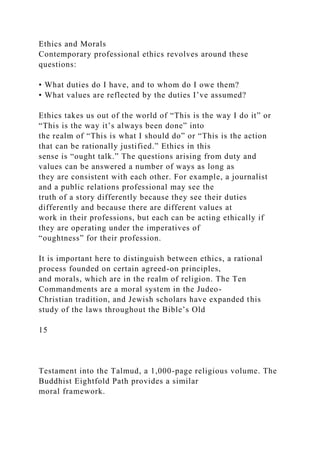 Ethics and Morals
Contemporary professional ethics revolves around these
questions:
• What duties do I have, and to whom do I owe them?
• What values are reflected by the duties I’ve assumed?
Ethics takes us out of the world of “This is the way I do it” or
“This is the way it’s always been done” into
the realm of “This is what I should do” or “This is the action
that can be rationally justified.” Ethics in this
sense is “ought talk.” The questions arising from duty and
values can be answered a number of ways as long as
they are consistent with each other. For example, a journalist
and a public relations professional may see the
truth of a story differently because they see their duties
differently and because there are different values at
work in their professions, but each can be acting ethically if
they are operating under the imperatives of
“oughtness” for their profession.
It is important here to distinguish between ethics, a rational
process founded on certain agreed-on principles,
and morals, which are in the realm of religion. The Ten
Commandments are a moral system in the Judeo-
Christian tradition, and Jewish scholars have expanded this
study of the laws throughout the Bible’s Old
15
Testament into the Talmud, a 1,000-page religious volume. The
Buddhist Eightfold Path provides a similar
moral framework.
 