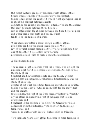 But moral systems are not synonymous with ethics. Ethics
begins when elements within a moral system conflict.
Ethics is less about the conflict between right and wrong than it
is about the conflict between equally
compelling (or equally unattractive) alternatives and the choices
that must be made between them. Ethics is
just as often about the choices between good and better or poor
and worse than about right and wrong, which
tends to be the domain of morals.
When elements within a moral system conflict, ethical
principles can help you make tough choices. We’ll
review several ethical principles briefly after describing how
one philosopher, Sissela Bok, says working
professionals can learn to make good ethical decisions.
A Word about Ethics
The concept of ethics comes from the Greeks, who divided the
philosophical world into separate disciplines. Aesthetics was
the study of the
beautiful and how a person could analyze beauty without
relying only on subjective evaluations. Epistemology was the
study of knowing,
debates about what constitutes learning and what is knowable.
Ethics was the study of what is good, both for the individual
and for society.
Interestingly, the root of the word means “custom” or “habit,”
giving ethics an underlying root of behavior that is long
established and
beneficial to the ongoing of society. The Greeks were also
concerned with the individual virtues of fortitude, justice,
temperance, and
wisdom, as well as with societal virtues such as freedom.
Two thousand years later, ethics has come to mean learning to
 
