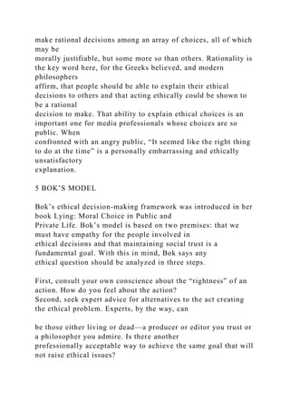 make rational decisions among an array of choices, all of which
may be
morally justifiable, but some more so than others. Rationality is
the key word here, for the Greeks believed, and modern
philosophers
affirm, that people should be able to explain their ethical
decisions to others and that acting ethically could be shown to
be a rational
decision to make. That ability to explain ethical choices is an
important one for media professionals whose choices are so
public. When
confronted with an angry public, “It seemed like the right thing
to do at the time” is a personally embarrassing and ethically
unsatisfactory
explanation.
5 BOK’S MODEL
Bok’s ethical decision-making framework was introduced in her
book Lying: Moral Choice in Public and
Private Life. Bok’s model is based on two premises: that we
must have empathy for the people involved in
ethical decisions and that maintaining social trust is a
fundamental goal. With this in mind, Bok says any
ethical question should be analyzed in three steps.
First, consult your own conscience about the “rightness” of an
action. How do you feel about the action?
Second, seek expert advice for alternatives to the act creating
the ethical problem. Experts, by the way, can
be those either living or dead—a producer or editor you trust or
a philosopher you admire. Is there another
professionally acceptable way to achieve the same goal that will
not raise ethical issues?
 