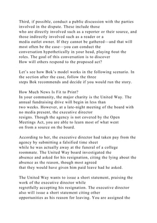 Third, if possible, conduct a public discussion with the parties
involved in the dispute. These include those
who are directly involved such as a reporter or their source, and
those indirectly involved such as a reader or a
media outlet owner. If they cannot be gathered—and that will
most often be the case—you can conduct the
conversation hypothetically in your head, playing 6out the
roles. The goal of this conversation is to discover
How will others respond to the proposed act?
Let’s see how Bok’s model works in the following scenario. In
the section after the case, follow the three
steps Bok recommends and decide if you would run the story.
How Much News Is Fit to Print?
In your community, the major charity is the United Way. The
annual fundraising drive will begin in less than
two weeks. However, at a late-night meeting of the board with
no media present, the executive director
resigns. Though the agency is not covered by the Open
Meetings Act, you are able to learn most of what went
on from a source on the board.
According to her, the executive director had taken pay from the
agency by submitting a falsified time sheet
while he was actually away at the funeral of a college
roommate. The United Way board investigated the
absence and asked for his resignation, citing the lying about the
absence as the reason, though most agreed
that they would have given him paid leave had he asked.
The United Way wants to issue a short statement, praising the
work of the executive director while
regretfully accepting his resignation. The executive director
also will issue a short statement citing other
opportunities as his reason for leaving. You are assigned the
 
