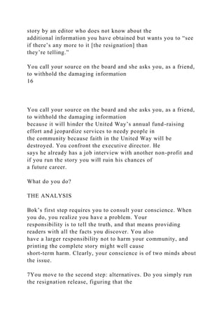 story by an editor who does not know about the
additional information you have obtained but wants you to “see
if there’s any more to it [the resignation] than
they’re telling.”
You call your source on the board and she asks you, as a friend,
to withhold the damaging information
16
You call your source on the board and she asks you, as a friend,
to withhold the damaging information
because it will hinder the United Way’s annual fund-raising
effort and jeopardize services to needy people in
the community because faith in the United Way will be
destroyed. You confront the executive director. He
says he already has a job interview with another non-profit and
if you run the story you will ruin his chances of
a future career.
What do you do?
THE ANALYSIS
Bok’s first step requires you to consult your conscience. When
you do, you realize you have a problem. Your
responsibility is to tell the truth, and that means providing
readers with all the facts you discover. You also
have a larger responsibility not to harm your community, and
printing the complete story might well cause
short-term harm. Clearly, your conscience is of two minds about
the issue.
7You move to the second step: alternatives. Do you simply run
the resignation release, figuring that the
 
