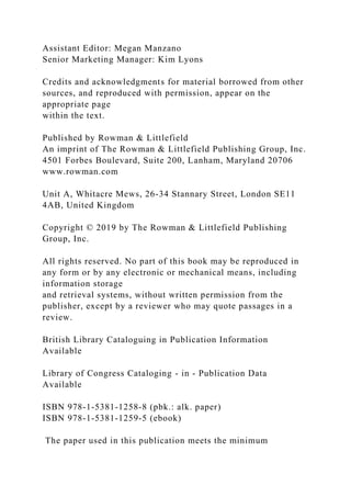 Assistant Editor: Megan Manzano
Senior Marketing Manager: Kim Lyons
Credits and acknowledgments for material borrowed from other
sources, and reproduced with permission, appear on the
appropriate page
within the text.
Published by Rowman & Littlefield
An imprint of The Rowman & Littlefield Publishing Group, Inc.
4501 Forbes Boulevard, Suite 200, Lanham, Maryland 20706
www.rowman.com
Unit A, Whitacre Mews, 26-34 Stannary Street, London SE11
4AB, United Kingdom
Copyright © 2019 by The Rowman & Littlefield Publishing
Group, Inc.
All rights reserved. No part of this book may be reproduced in
any form or by any electronic or mechanical means, including
information storage
and retrieval systems, without written permission from the
publisher, except by a reviewer who may quote passages in a
review.
British Library Cataloguing in Publication Information
Available
Library of Congress Cataloging - in - Publication Data
Available
ISBN 978-1-5381-1258-8 (pbk.: alk. paper)
ISBN 978-1-5381-1259-5 (ebook)
The paper used in this publication meets the minimum
 