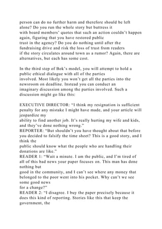 person can do no further harm and therefore should be left
alone? Do you run the whole story but buttress it
with board members’ quotes that such an action couldn’t happen
again, figuring that you have restored public
trust in the agency? Do you do nothing until after the
fundraising drive and risk the loss of trust from readers
if the story circulates around town as a rumor? Again, there are
alternatives, but each has some cost.
In the third step of Bok’s model, you will attempt to hold a
public ethical dialogue with all of the parties
involved. Most likely you won’t get all the parties into the
newsroom on deadline. Instead you can conduct an
imaginary discussion among the parties involved. Such a
discussion might go like this:
EXECUTIVE DIRECTOR: “I think my resignation is sufficient
penalty for any mistake I might have made, and your article will
jeopardize my
ability to find another job. It’s really hurting my wife and kids,
and they’ve done nothing wrong.”
REPORTER: “But shouldn’t you have thought about that before
you decided to falsify the time sheet? This is a good story, and I
think the
public should know what the people who are handling their
donations are like.”
READER 1: “Wait a minute. I am the public, and I’m tired of
all of this bad news your paper focuses on. This man has done
nothing but
good in the community, and I can’t see where any money that
belonged to the poor went into his pocket. Why can’t we see
some good news
for a change?”
READER 2: “I disagree. I buy the paper precisely because it
does this kind of reporting. Stories like this that keep the
government, the
 