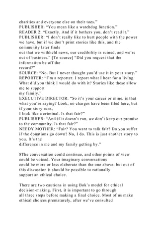 charities and everyone else on their toes.”
PUBLISHER: “You mean like a watchdog function.”
READER 2: “Exactly. And if it bothers you, don’t read it.”
PUBLISHER: “I don’t really like to hurt people with the power
we have, but if we don’t print stories like this, and the
community later finds
out that we withheld news, our credibility is ruined, and we’re
out of business.” [To source] “Did you request that the
information be off the
record?”
SOURCE: “No. But I never thought you’d use it in your story.”
REPORTER: “I’m a reporter. I report what I hear for a living.
What did you think I would do with it? Stories like these allow
me to support
my family.”
EXECUTIVE DIRECTOR: “So it’s your career or mine, is that
what you’re saying? Look, no charges have been filed here, but
if your story runs,
I look like a criminal. Is that fair?”
PUBLISHER: “And if it doesn’t run, we don’t keep our promise
to the community. Is that fair?”
NEEDY MOTHER: “Fair? You want to talk fair? Do you suffer
if the donations go down? No, I do. This is just another story to
you. It’s the
difference in me and my family getting by.”
8The conversation could continue, and other points of view
could be voiced. Your imaginary conversations
could be more or less elaborate than the one above, but out of
this discussion it should be possible to rationally
support an ethical choice.
There are two cautions in using Bok’s model for ethical
decision-making. First, it is important to go through
all three steps before making a final choice. Most of us make
ethical choices prematurely, after we’ve consulted
 