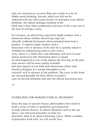 only our consciences, an error Bok says results in a lot of
flabby moral thinking. Second, while you will not be
endowed with any clairvoyant powers to anticipate your ethical
problems, the ethical dialogue outlined in the
third step is best when conducted in advance of the event, not in
the heat of writing a story.
For instance, an advertising copywriter might conduct such a
discussion about whether advertising copy can
ethically withhold disclaimers about potential harm from a
product. A reporter might conduct such a
discussion well in advance of the time he is actually asked to
withhold an embarrassing name or fact from a
story. Since it is likely that such dilemmas will arise in your
chosen profession (the illustration above is based
on what happened to one of the authors the first day on the job),
your answer will be more readily available
and more logical if you hold such discussions either with
trusted colleagues in a casual atmosphere or by
yourself, well in advance of the problem. The cases in this book
are selected partially for their ability to predict
your on-the-job dilemmas and start the ethical discussion now.
17
GUIDELINES FOR MAKING ETHICAL DECISIONS
Since the days of ancient Greece, philosophers have tried to
draft a series of rules or guidelines governing how
to make ethical choices. In ethical dilemmas such as the one
above, you will need principles to help you
determine what to do amid conflicting voices. While a number
of principles work well, we will review five.
 