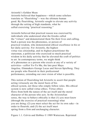 Aristotle’s Golden Mean
Aristotle believed that happiness—which some scholars
translate as “flourishing”—was the ultimate human
good. By flourishing, Aristotle sought to elevate any activity
through the setting of high standards, what he
called exercising “practical reasoning.”
Aristotle believed that practical reason was exercised by
individuals who understood what the Greeks called
the “virtues” and demonstrated them 9in their lives and calling.
Such a person was the phrenemos, or person of
practical wisdom, who demonstrated ethical excellence in his or
her daily activity. For Aristotle, the highest
virtue was citizenship, and its highest practitioner the
statesman, a politician who exercised so much practical
wisdom in his daily activity that he elevated the craft of politics
to art. In contemporary terms, we might think
of a phrenemos as a person who excels at any of a variety of
activities—cellist Yo-Yo Ma, the late poet Maya
Angelou, filmmakers George Lucas and Steven Spielberg. They
are people who flourish in their professional
performance, extending our own vision of what is possible.
This notion of flourishing led Aristotle to assert that people
acting virtuously are the moral basis of his
ethical system, not those who simply follow rules. His ethical
system is now called virtue ethics. Virtue ethics
flows from both the nature of the act itself and the moral
character of the person who acts. In the Aristotelian
sense, the way to behave ethically is that (1) you must know
(through the exercise of practical reasoning) what
you are doing; (2) you must select the act for its own sake—in
order to flourish; and (3) the act itself must
spring from a firm and unchanging character.
Figure 1.1. Calvin and Hobbes © 1989 Watterson. Reprinted
 