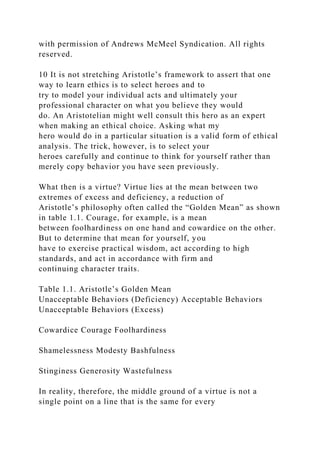 with permission of Andrews McMeel Syndication. All rights
reserved.
10 It is not stretching Aristotle’s framework to assert that one
way to learn ethics is to select heroes and to
try to model your individual acts and ultimately your
professional character on what you believe they would
do. An Aristotelian might well consult this hero as an expert
when making an ethical choice. Asking what my
hero would do in a particular situation is a valid form of ethical
analysis. The trick, however, is to select your
heroes carefully and continue to think for yourself rather than
merely copy behavior you have seen previously.
What then is a virtue? Virtue lies at the mean between two
extremes of excess and deficiency, a reduction of
Aristotle’s philosophy often called the “Golden Mean” as shown
in table 1.1. Courage, for example, is a mean
between foolhardiness on one hand and cowardice on the other.
But to determine that mean for yourself, you
have to exercise practical wisdom, act according to high
standards, and act in accordance with firm and
continuing character traits.
Table 1.1. Aristotle’s Golden Mean
Unacceptable Behaviors (Deficiency) Acceptable Behaviors
Unacceptable Behaviors (Excess)
Cowardice Courage Foolhardiness
Shamelessness Modesty Bashfulness
Stinginess Generosity Wastefulness
In reality, therefore, the middle ground of a virtue is not a
single point on a line that is the same for every
 