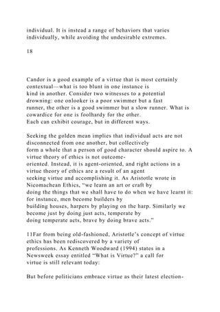 individual. It is instead a range of behaviors that varies
individually, while avoiding the undesirable extremes.
18
Candor is a good example of a virtue that is most certainly
contextual—what is too blunt in one instance is
kind in another. Consider two witnesses to a potential
drowning: one onlooker is a poor swimmer but a fast
runner, the other is a good swimmer but a slow runner. What is
cowardice for one is foolhardy for the other.
Each can exhibit courage, but in different ways.
Seeking the golden mean implies that individual acts are not
disconnected from one another, but collectively
form a whole that a person of good character should aspire to. A
virtue theory of ethics is not outcome-
oriented. Instead, it is agent-oriented, and right actions in a
virtue theory of ethics are a result of an agent
seeking virtue and accomplishing it. As Aristotle wrote in
Nicomachean Ethics, “we learn an art or craft by
doing the things that we shall have to do when we have learnt it:
for instance, men become builders by
building houses, harpers by playing on the harp. Similarly we
become just by doing just acts, temperate by
doing temperate acts, brave by doing brave acts.”
11Far from being old-fashioned, Aristotle’s concept of virtue
ethics has been rediscovered by a variety of
professions. As Kenneth Woodward (1994) states in a
Newsweek essay entitled “What is Virtue?” a call for
virtue is still relevant today:
But before politicians embrace virtue as their latest election-
 
