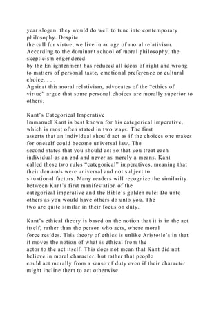 year slogan, they would do well to tune into contemporary
philosophy. Despite
the call for virtue, we live in an age of moral relativism.
According to the dominant school of moral philosophy, the
skepticism engendered
by the Enlightenment has reduced all ideas of right and wrong
to matters of personal taste, emotional preference or cultural
choice. . . .
Against this moral relativism, advocates of the “ethics of
virtue” argue that some personal choices are morally superior to
others.
Kant’s Categorical Imperative
Immanuel Kant is best known for his categorical imperative,
which is most often stated in two ways. The first
asserts that an individual should act as if the choices one makes
for oneself could become universal law. The
second states that you should act so that you treat each
individual as an end and never as merely a means. Kant
called these two rules “categorical” imperatives, meaning that
their demands were universal and not subject to
situational factors. Many readers will recognize the similarity
between Kant’s first manifestation of the
categorical imperative and the Bible’s golden rule: Do unto
others as you would have others do unto you. The
two are quite similar in their focus on duty.
Kant’s ethical theory is based on the notion that it is in the act
itself, rather than the person who acts, where moral
force resides. This theory of ethics is unlike Aristotle’s in that
it moves the notion of what is ethical from the
actor to the act itself. This does not mean that Kant did not
believe in moral character, but rather that people
could act morally from a sense of duty even if their character
might incline them to act otherwise.
 