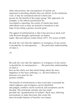 ethics discussions: the consequences of actions are
important in deciding whether they are ethical. In the utilitarian
view, it may be considered ethical to harm one
person for the benefit of the larger group. This approach, for
example, is the ethical justification for
investigative reporting, the results of which may harm
individuals even as they are printed or broadcast in the
hope of providing a greater societal good.
The appeal of utilitarianism is that it has proven to mesh well
with Western thought, particularly on human
rights. Harvard ethicist Arthur Dyck (1977, 55) writes of Mill:
He took the view that the rightness or wrongness of any action
is decided by its consequences. . . . His particular understanding
of what is
19
He took the view that the rightness or wrongness of any action
is decided by its consequences. . . . His particular understanding
of what is
best on the whole was that which brings about the most
happiness or the least suffering, i.e., the best balance of
pleasure over pain for the
greatest number.
The benefit of utilitarianism is that it provides a principle by
which rightness and wrongness can be identified
and judged, conflicts can be resolved, and exceptions can be
decided. The utilitarian calculus also has made
possible the “quantification of welfare” Dyck says, allowing
governments to make decisions that create the
most favorable balance of benefits over harms.
 