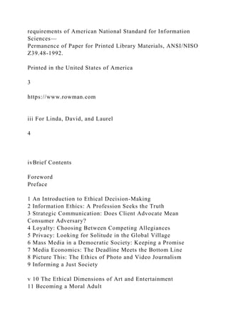 requirements of American National Standard for Information
Sciences—
Permanence of Paper for Printed Library Materials, ANSI/NISO
Z39.48-1992.
Printed in the United States of America
3
https://www.rowman.com
iii For Linda, David, and Laurel
4
ivBrief Contents
Foreword
Preface
1 An Introduction to Ethical Decision-Making
2 Information Ethics: A Profession Seeks the Truth
3 Strategic Communication: Does Client Advocate Mean
Consumer Adversary?
4 Loyalty: Choosing Between Competing Allegiances
5 Privacy: Looking for Solitude in the Global Village
6 Mass Media in a Democratic Society: Keeping a Promise
7 Media Economics: The Deadline Meets the Bottom Line
8 Picture This: The Ethics of Photo and Video Journalism
9 Informing a Just Society
v 10 The Ethical Dimensions of Art and Entertainment
11 Becoming a Moral Adult
 