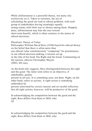 While utilitarianism is a powerful theory, too many rely
exclusively on it. Taken to extremes, the act of
calculating the good can lead to ethical gridlock, with each
group of stakeholders having seemingly equally
strong claims with little way to choose among them. Sloppily
done, utilitarianism may bias the user toward
short-term benefit, which is often contrary to the nature of
ethical decisions.
Pluralistic Theory of Value
Philosopher William David Ross (1930) based his ethical theory
on the belief that there is often more than
one ethical value simultaneously “competing” for preeminence
in our ethical decision-making, a tension set up
in the title of his book The Right and the Good. Commenting on
the tension, ethicist Christopher Meyers
(2003, 84) says,
As the book title suggests, Ross distinguished between the right
and the good. The latter term refers to an objective, if
indefinable, quality
present in all acts. It is something seen, not done. Right, on the
other hand, refers to actions. A right action is something
undertaken by
persons motivated by correct reasons and on careful reflection.
Not all right actions, however, will be productive of the good.
In acknowledging the competition between the good and the
right, Ross differs from Kant or Mill, who
20
In acknowledging the competition between the good and the
right, Ross differs from Kant or Mill, who
 