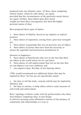 proposed only one ultimate value. To Ross, these competing
ethical claims, which he calls duties, are equal,
provided that the circumstances of the particular moral choice
are equal. Further, these duties gain their moral
weight not from their consequences but from the highly
personal nature of duty.
Ross proposed these types of duties:
1. those duties of fidelity, based on my implicit or explicit
promise;
2. those duties of reparation, arising from a previous wrongful
act;
3. those duties of gratitude that rest on previous acts of others;
4. those duties of justice that arise from the necessity to
ensure the equitable and meritorious distribution of
pleasure or happiness;
5. those duties of beneficence that rest on the fact that there
are others in the world whose lot we can better;
6. those duties of self-improvement that rest on the fact that
we can improve our own condition; and
7. one negative duty: the duty of not injuring others.
15We would recommend two additional duties that may be
implied by Ross’ list but are not specifically stated:
1. the duty to tell the truth, veracity (which may be implied by
fidelity); and
2. the duty to nurture, to help others achieve some measure of
self-worth and achievement.
Ross’ typology of duties works well for professionals who often
must balance competing roles. It also brings
to ethical reasoning some affirmative notions of the primacy of
community and relationships as a way to
 