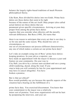balance the largely rights-based traditions of much Western
philosophical theory.
Like Kant, Ross divided his duties into two kinds. Prima facie
duties are those duties that seem to be right
because of the nature of the act itself. Duty proper (also called
actual duties) are those duties that are
paramount given specific circumstances. Arriving at your duty
proper from among the prima facie duties
requires that you consider what ethicists call the morally
relevant differences. But Ross (1988, 24) warns that
there is no reason to anticipate that every act that is our duty is
so for one and the same reason. Why should two sets or
circumstances, or
one set of circumstances not possess different characteristics,
any one of which makes a certain act our prima facie duty?
Let’s take an example using one of Ross’ prima facie duties:
keeping promises. In your job as a reporter, you
have made an appointment with the mayor to discuss a year-end
feature on your community. On your way to
City Hall, you drive by a serious auto accident and see a young
child wandering, dazed, along the road. If you
stop to help you will certainly be late for your appointment and
may have to cancel altogether. You have
broken a promise.
But is that act ethical?
Ross would probably say yes because the specific aspects of the
situation had a bearing on the fulfillment of a
prima facie duty. You exercised discernment. You knew that
your commitment to the mayor was a relatively
minor sort of promise. Your news organization will not be hurt
by postponing the interview, and your act
 