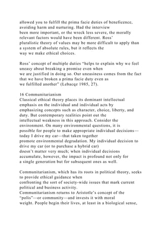 allowed you to fulfill the prima facie duties of beneficence,
avoiding harm and nurturing. Had the interview
been more important, or the wreck less severe, the morally
relevant factors would have been different. Ross’
pluralistic theory of values may be more difficult to apply than
a system of absolute rules, but it reflects the
way we make ethical choices.
Ross’ concept of multiple duties “helps to explain why we feel
uneasy about breaking a promise even when
we are justified in doing so. Our uneasiness comes from the fact
that we have broken a prima facie duty even as
we fulfilled another” (Lebacqz 1985, 27).
16 Communitarianism
Classical ethical theory places its dominant intellectual
emphasis on the individual and individual acts by
emphasizing concepts such as character, choice, liberty, and
duty. But contemporary realities point out the
intellectual weakness in this approach. Consider the
environment. On many environmental questions, it is
possible for people to make appropriate individual decisions—
today I drive my car—that taken together
promote environmental degradation. My individual decision to
drive my car (or to purchase a hybrid car)
doesn’t matter very much; when individual decisions
accumulate, however, the impact is profound not only for
a single generation but for subsequent ones as well.
Communitarianism, which has its roots in political theory, seeks
to provide ethical guidance when
confronting the sort of society-wide issues that mark current
political and business activity.
Communitarianism returns to Aristotle’s concept of the
“polis”—or community—and invests it with moral
weight. People begin their lives, at least in a biological sense,
 