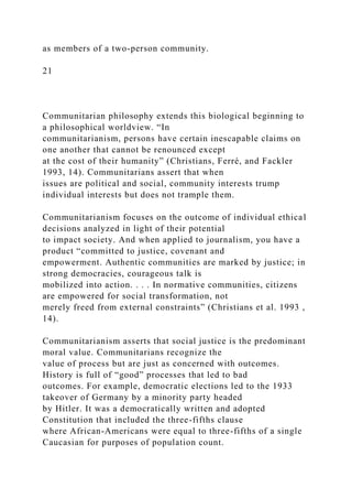 as members of a two-person community.
21
Communitarian philosophy extends this biological beginning to
a philosophical worldview. “In
communitarianism, persons have certain inescapable claims on
one another that cannot be renounced except
at the cost of their humanity” (Christians, Ferré, and Fackler
1993, 14). Communitarians assert that when
issues are political and social, community interests trump
individual interests but does not trample them.
Communitarianism focuses on the outcome of individual ethical
decisions analyzed in light of their potential
to impact society. And when applied to journalism, you have a
product “committed to justice, covenant and
empowerment. Authentic communities are marked by justice; in
strong democracies, courageous talk is
mobilized into action. . . . In normative communities, citizens
are empowered for social transformation, not
merely freed from external constraints” (Christians et al. 1993 ,
14).
Communitarianism asserts that social justice is the predominant
moral value. Communitarians recognize the
value of process but are just as concerned with outcomes.
History is full of “good” processes that led to bad
outcomes. For example, democratic elections led to the 1933
takeover of Germany by a minority party headed
by Hitler. It was a democratically written and adopted
Constitution that included the three-fifths clause
where African-Americans were equal to three-fifths of a single
Caucasian for purposes of population count.
 