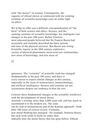 seek “the answer” in science. Consequently, the
vagaries of ethical choice as contrasted with the seeming
certainty of scientific knowledge casts an unfair light
on ethics.
We’d like to offer you a different conceptualization of “the
facts” of both science and ethics. Science, and the
seeming certainty of scientific knowledge, has undergone vast
changes in the past 100 years. Before Einstein,
most educated people believed that Sir Francis Bacon had
accurately and eternally described the basic actions
and laws of the physical universe. But Bacon was wrong.
Scientific inquiry in the 20th century explored a
variety of physical phenomena, uncovered new relationships,
new areas of knowledge, and new areas of
22
ignorance. The “certainty” of scientific truth has changed
fundamentally in the past 100 years, and there is
every reason to expect similar changes in this century,
especially in the areas of neuroscience, nanotechnology,
and artificial intelligence. Science and certainty are not
synonymous despite our tendency to blur the two.
Contrast these fundamental changes in the scientific worldview
with the developments of moral theory.
Aristotle’s writing, more than 2,000 years old, still has much to
recommend it to the modern era. The same
can be said of utilitarianism and of the Kantian approach—both
after 100 years of critical review. Certainly,
new moral thinking has emerged—for example, feminist theory,
but such work tends to build on rather than
radically alter the moral theory that has gone before. Ethical
 