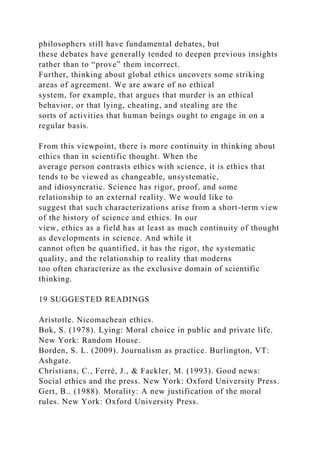philosophers still have fundamental debates, but
these debates have generally tended to deepen previous insights
rather than to “prove” them incorrect.
Further, thinking about global ethics uncovers some striking
areas of agreement. We are aware of no ethical
system, for example, that argues that murder is an ethical
behavior, or that lying, cheating, and stealing are the
sorts of activities that human beings ought to engage in on a
regular basis.
From this viewpoint, there is more continuity in thinking about
ethics than in scientific thought. When the
average person contrasts ethics with science, it is ethics that
tends to be viewed as changeable, unsystematic,
and idiosyncratic. Science has rigor, proof, and some
relationship to an external reality. We would like to
suggest that such characterizations arise from a short-term view
of the history of science and ethics. In our
view, ethics as a field has at least as much continuity of thought
as developments in science. And while it
cannot often be quantified, it has the rigor, the systematic
quality, and the relationship to reality that moderns
too often characterize as the exclusive domain of scientific
thinking.
19 SUGGESTED READINGS
Aristotle. Nicomachean ethics.
Bok, S. (1978). Lying: Moral choice in public and private life.
New York: Random House.
Borden, S. L. (2009). Journalism as practice. Burlington, VT:
Ashgate.
Christians, C., Ferré, J., & Fackler, M. (1993). Good news:
Social ethics and the press. New York: Oxford University Press.
Gert, B.. (1988). Morality: A new justification of the moral
rules. New York: Oxford University Press.
 