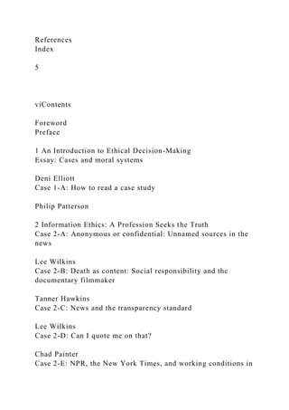 References
Index
5
viContents
Foreword
Preface
1 An Introduction to Ethical Decision-Making
Essay: Cases and moral systems
Deni Elliott
Case 1-A: How to read a case study
Philip Patterson
2 Information Ethics: A Profession Seeks the Truth
Case 2-A: Anonymous or confidential: Unnamed sources in the
news
Lee Wilkins
Case 2-B: Death as content: Social responsibility and the
documentary filmmaker
Tanner Hawkins
Case 2-C: News and the transparency standard
Lee Wilkins
Case 2-D: Can I quote me on that?
Chad Painter
Case 2-E: NPR, the New York Times, and working conditions in
 