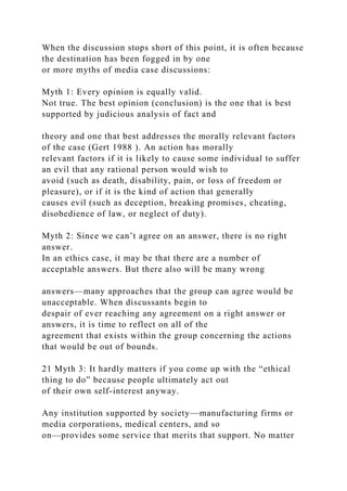 When the discussion stops short of this point, it is often because
the destination has been fogged in by one
or more myths of media case discussions:
Myth 1: Every opinion is equally valid.
Not true. The best opinion (conclusion) is the one that is best
supported by judicious analysis of fact and
theory and one that best addresses the morally relevant factors
of the case (Gert 1988 ). An action has morally
relevant factors if it is likely to cause some individual to suffer
an evil that any rational person would wish to
avoid (such as death, disability, pain, or loss of freedom or
pleasure), or if it is the kind of action that generally
causes evil (such as deception, breaking promises, cheating,
disobedience of law, or neglect of duty).
Myth 2: Since we can’t agree on an answer, there is no right
answer.
In an ethics case, it may be that there are a number of
acceptable answers. But there also will be many wrong
answers—many approaches that the group can agree would be
unacceptable. When discussants begin to
despair of ever reaching any agreement on a right answer or
answers, it is time to reflect on all of the
agreement that exists within the group concerning the actions
that would be out of bounds.
21 Myth 3: It hardly matters if you come up with the “ethical
thing to do” because people ultimately act out
of their own self-interest anyway.
Any institution supported by society—manufacturing firms or
media corporations, medical centers, and so
on—provides some service that merits that support. No matter
 