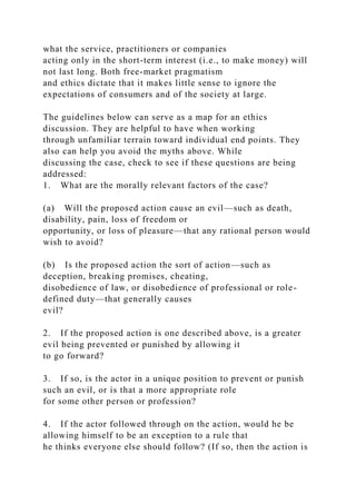 what the service, practitioners or companies
acting only in the short-term interest (i.e., to make money) will
not last long. Both free-market pragmatism
and ethics dictate that it makes little sense to ignore the
expectations of consumers and of the society at large.
The guidelines below can serve as a map for an ethics
discussion. They are helpful to have when working
through unfamiliar terrain toward individual end points. They
also can help you avoid the myths above. While
discussing the case, check to see if these questions are being
addressed:
1. What are the morally relevant factors of the case?
(a) Will the proposed action cause an evil—such as death,
disability, pain, loss of freedom or
opportunity, or loss of pleasure—that any rational person would
wish to avoid?
(b) Is the proposed action the sort of action—such as
deception, breaking promises, cheating,
disobedience of law, or disobedience of professional or role-
defined duty—that generally causes
evil?
2. If the proposed action is one described above, is a greater
evil being prevented or punished by allowing it
to go forward?
3. If so, is the actor in a unique position to prevent or punish
such an evil, or is that a more appropriate role
for some other person or profession?
4. If the actor followed through on the action, would he be
allowing himself to be an exception to a rule that
he thinks everyone else should follow? (If so, then the action is
 