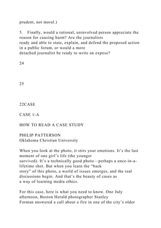 prudent, not moral.)
5. Finally, would a rational, uninvolved person appreciate the
reason for causing harm? Are the journalists
ready and able to state, explain, and defend the proposed action
in a public forum, or would a more
detached journalist be ready to write an expose?
24
25
22CASE
CASE 1-A
HOW TO READ A CASE STUDY
PHILIP PATTERSON
Oklahoma Christian University
When you look at the photo, it stirs your emotions. It’s the last
moment of one girl’s life (the younger
survived). It’s a technically good photo—perhaps a once-in-a-
lifetime shot. But when you learn the “back
story” of this photo, a world of issues emerges, and the real
discussions begin. And that’s the beauty of cases as
a way of learning media ethics.
For this case, here is what you need to know. One July
afternoon, Boston Herald photographer Stanley
Forman answered a call about a fire in one of the city’s older
 