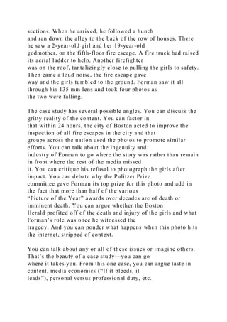 sections. When he arrived, he followed a hunch
and ran down the alley to the back of the row of houses. There
he saw a 2-year-old girl and her 19-year-old
godmother, on the fifth-floor fire escape. A fire truck had raised
its aerial ladder to help. Another firefighter
was on the roof, tantalizingly close to pulling the girls to safety.
Then came a loud noise, the fire escape gave
way and the girls tumbled to the ground. Forman saw it all
through his 135 mm lens and took four photos as
the two were falling.
The case study has several possible angles. You can discuss the
gritty reality of the content. You can factor in
that within 24 hours, the city of Boston acted to improve the
inspection of all fire escapes in the city and that
groups across the nation used the photos to promote similar
efforts. You can talk about the ingenuity and
industry of Forman to go where the story was rather than remain
in front where the rest of the media missed
it. You can critique his refusal to photograph the girls after
impact. You can debate why the Pulitzer Prize
committee gave Forman its top prize for this photo and add in
the fact that more than half of the various
“Picture of the Year” awards over decades are of death or
imminent death. You can argue whether the Boston
Herald profited off of the death and injury of the girls and what
Forman’s role was once he witnessed the
tragedy. And you can ponder what happens when this photo hits
the internet, stripped of context.
You can talk about any or all of these issues or imagine others.
That’s the beauty of a case study—you can go
where it takes you. From this one case, you can argue taste in
content, media economics (“If it bleeds, it
leads”), personal versus professional duty, etc.
 