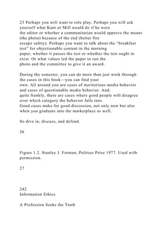 23 Perhaps you will want to role play. Perhaps you will ask
yourself what Kant or Mill would do if he were
the editor or whether a communitarian would approve the means
(the photo) because of the end (better fire
escape safety). Perhaps you want to talk about the “breakfast
test” for objectionable content in the morning
paper, whether it passes the test or whether the test ought to
exist. Or what values led the paper to run the
photo and the committee to give it an award.
During the semester, you can do more than just work through
the cases in this book—you can find your
own. All around you are cases of meritorious media behavior
and cases of questionable media behavior. And,
quite frankly, there are cases where good people will disagree
over which category the behavior falls into.
Good cases make for good discussion, not only now but also
when you graduate into the marketplace as well.
So dive in, discuss, and defend.
26
Figure 1.2. Stanley J. Forman, Pulitzer Prize 1977. Used with
permission.
27
242
Information Ethics
A Profession Seeks the Truth
 