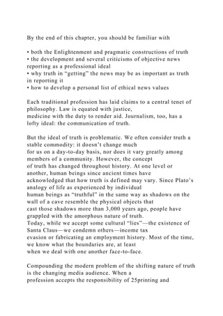 By the end of this chapter, you should be familiar with
• both the Enlightenment and pragmatic constructions of truth
• the development and several criticisms of objective news
reporting as a professional ideal
• why truth in “getting” the news may be as important as truth
in reporting it
• how to develop a personal list of ethical news values
Each traditional profession has laid claims to a central tenet of
philosophy. Law is equated with justice,
medicine with the duty to render aid. Journalism, too, has a
lofty ideal: the communication of truth.
But the ideal of truth is problematic. We often consider truth a
stable commodity: it doesn’t change much
for us on a day-to-day basis, nor does it vary greatly among
members of a community. However, the concept
of truth has changed throughout history. At one level or
another, human beings since ancient times have
acknowledged that how truth is defined may vary. Since Plato’s
analogy of life as experienced by individual
human beings as “truthful” in the same way as shadows on the
wall of a cave resemble the physical objects that
cast those shadows more than 3,000 years ago, people have
grappled with the amorphous nature of truth.
Today, while we accept some cultural “lies”—the existence of
Santa Claus—we condemn others—income tax
evasion or fabricating an employment history. Most of the time,
we know what the boundaries are, at least
when we deal with one another face-to-face.
Compounding the modern problem of the shifting nature of truth
is the changing media audience. When a
profession accepts the responsibility of 25printing and
 