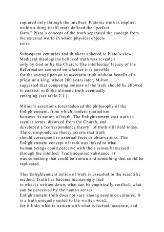 captured only through the intellect. Platonic truth is implicit
within a thing itself; truth defined the “perfect
form.” Plato’s concept of the truth separated the concept from
the external world in which physical objects
exist.
Subsequent centuries and thinkers adhered to Plato’s view.
Medieval theologians believed truth was revealed
only by God or by the Church. The intellectual legacy of the
Reformation centered on whether it is possible
for the average person to ascertain truth without benefit of a
priest or a king. About 200 years later, Milton
suggested that competing notions of the truth should be allowed
to coexist, with the ultimate truth eventually
emerging (see table 2.1 ).
Milton’s assertions foreshadowed the philosophy of the
Enlightenment, from which modern journalism
borrows its notion of truth. The Enlightenment cast truth in
secular terms, divorced from the Church, and
developed a “correspondence theory” of truth still held today.
The correspondence theory asserts that truth
should correspond to external facts or observations. The
Enlightenment concept of truth was linked to what
human beings could perceive with their senses harnessed
through the intellect. Truth acquired substance. It
was something that could be known and something that could be
replicated.
This Enlightenment notion of truth is essential to the scientific
method. Truth has become increasingly tied
to what is written down, what can be empirically verified, what
can be perceived by the human senses.
Enlightenment truth does not vary among people or cultures. It
is a truth uniquely suited to the written word,
for it links what is written with what is factual, accurate, and
 