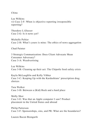China
Lee Wilkins
vii Case 2-F: When is objective reporting irresponsible
reporting?
Theodore L.Glasser
Case 2-G: Is it news yet?
Michelle Peltier
Case 2-H: What’s yours is mine: The ethics of news aggregation
Chad Painter
3 Strategic Communication: Does Client Advocate Mean
Consumer Adversary?
Case 3-A: Weedvertising
Lee Wilkins
Case 3-B: Cleaning up their act: The Chipotle food safety crisis
Kayla McLaughlin and Kelly Vibber
Case 3-C: Keeping Up with the Kardashians’ prescription drug
choices
Tara Walker
Case 3-D: Between a (Kid) Rock and a hard place
Molly Shor
Case 3-E: Was that an Apple computer I saw? Product
placement in the United States and abroad
Philip Patterson
Case 3-F: Sponsorships, sins, and PR: What are the boundaries?
Lauren Bacon Brengarth
 