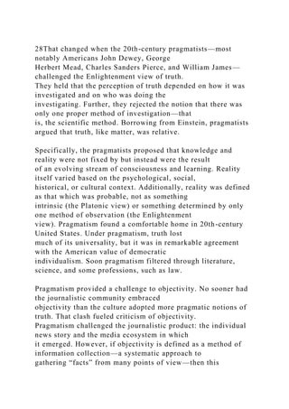 28That changed when the 20th-century pragmatists—most
notably Americans John Dewey, George
Herbert Mead, Charles Sanders Pierce, and William James—
challenged the Enlightenment view of truth.
They held that the perception of truth depended on how it was
investigated and on who was doing the
investigating. Further, they rejected the notion that there was
only one proper method of investigation—that
is, the scientific method. Borrowing from Einstein, pragmatists
argued that truth, like matter, was relative.
Specifically, the pragmatists proposed that knowledge and
reality were not fixed by but instead were the result
of an evolving stream of consciousness and learning. Reality
itself varied based on the psychological, social,
historical, or cultural context. Additionally, reality was defined
as that which was probable, not as something
intrinsic (the Platonic view) or something determined by only
one method of observation (the Enlightenment
view). Pragmatism found a comfortable home in 20th-century
United States. Under pragmatism, truth lost
much of its universality, but it was in remarkable agreement
with the American value of democratic
individualism. Soon pragmatism filtered through literature,
science, and some professions, such as law.
Pragmatism provided a challenge to objectivity. No sooner had
the journalistic community embraced
objectivity than the culture adopted more pragmatic notions of
truth. That clash fueled criticism of objectivity.
Pragmatism challenged the journalistic product: the individual
news story and the media ecosystem in which
it emerged. However, if objectivity is defined as a method of
information collection—a systematic approach to
gathering “facts” from many points of view—then this
 