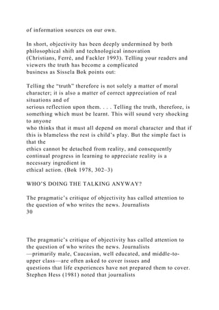 of information sources on our own.
In short, objectivity has been deeply undermined by both
philosophical shift and technological innovation
(Christians, Ferré, and Fackler 1993). Telling your readers and
viewers the truth has become a complicated
business as Sissela Bok points out:
Telling the “truth” therefore is not solely a matter of moral
character; it is also a matter of correct appreciation of real
situations and of
serious reflection upon them. . . . Telling the truth, therefore, is
something which must be learnt. This will sound very shocking
to anyone
who thinks that it must all depend on moral character and that if
this is blameless the rest is child’s play. But the simple fact is
that the
ethics cannot be detached from reality, and consequently
continual progress in learning to appreciate reality is a
necessary ingredient in
ethical action. (Bok 1978, 302–3)
WHO’S DOING THE TALKING ANYWAY?
The pragmatic’s critique of objectivity has called attention to
the question of who writes the news. Journalists
30
The pragmatic’s critique of objectivity has called attention to
the question of who writes the news. Journalists
—primarily male, Caucasian, well educated, and middle-to-
upper class—are often asked to cover issues and
questions that life experiences have not prepared them to cover.
Stephen Hess (1981) noted that journalists
 