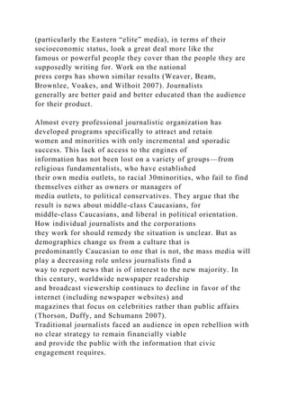 (particularly the Eastern “elite” media), in terms of their
socioeconomic status, look a great deal more like the
famous or powerful people they cover than the people they are
supposedly writing for. Work on the national
press corps has shown similar results (Weaver, Beam,
Brownlee, Voakes, and Wilhoit 2007). Journalists
generally are better paid and better educated than the audience
for their product.
Almost every professional journalistic organization has
developed programs specifically to attract and retain
women and minorities with only incremental and sporadic
success. This lack of access to the engines of
information has not been lost on a variety of groups—from
religious fundamentalists, who have established
their own media outlets, to racial 30minorities, who fail to find
themselves either as owners or managers of
media outlets, to political conservatives. They argue that the
result is news about middle-class Caucasians, for
middle-class Caucasians, and liberal in political orientation.
How individual journalists and the corporations
they work for should remedy the situation is unclear. But as
demographics change us from a culture that is
predominantly Caucasian to one that is not, the mass media will
play a decreasing role unless journalists find a
way to report news that is of interest to the new majority. In
this century, worldwide newspaper readership
and broadcast viewership continues to decline in favor of the
internet (including newspaper websites) and
magazines that focus on celebrities rather than public affairs
(Thorson, Duffy, and Schumann 2007).
Traditional journalists faced an audience in open rebellion with
no clear strategy to remain financially viable
and provide the public with the information that civic
engagement requires.
 